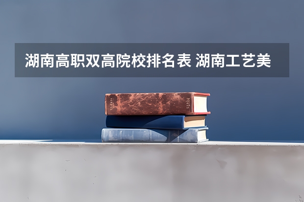 湖南高职双高院校排名表 湖南工艺美术职业学院王牌专业排名一览表