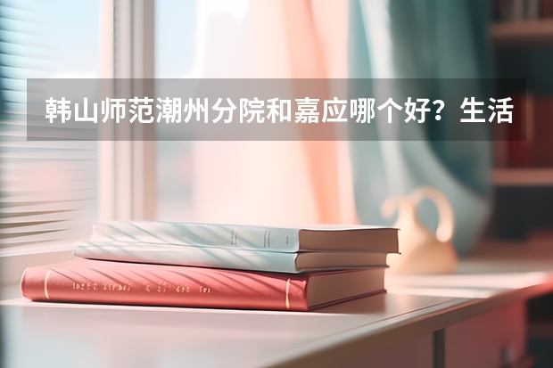 韩山师范潮州分院和嘉应哪个好？生活学习上？文科472- 3A