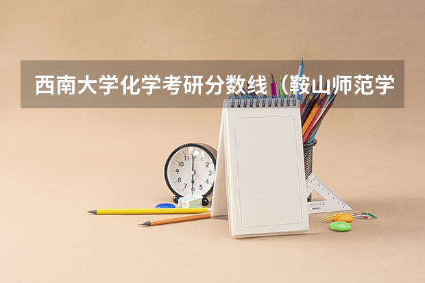 西南大学化学考研分数线（鞍山师范学院2023专升本分数线）