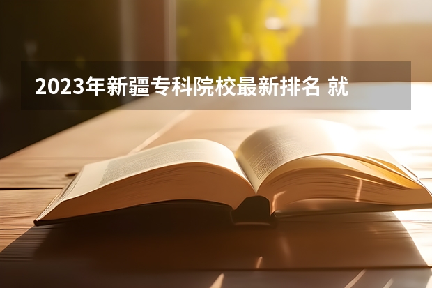 2023年新疆专科院校最新排名 就业率比肩本科？百强榜上，这些高职类院校实力不俗