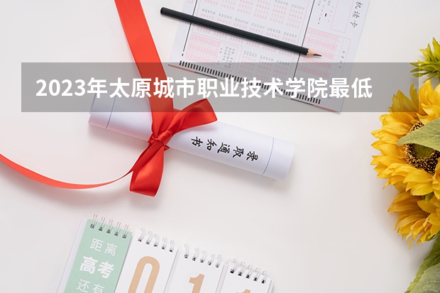 2023年太原城市职业技术学院最低多少分可以录取 山西往年分数参考