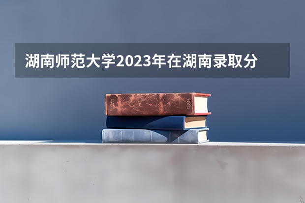 湖南师范大学2023年在湖南录取分数线是多少分？