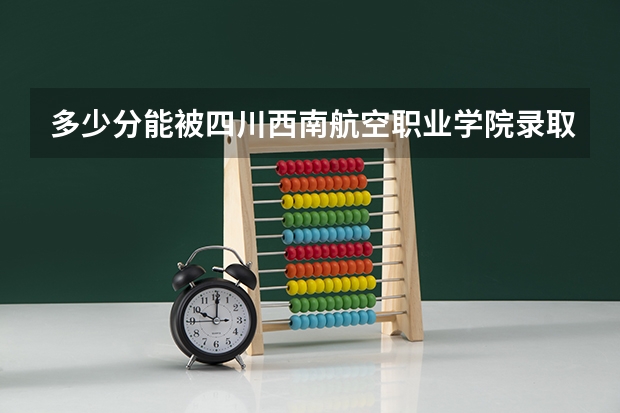 多少分能被四川西南航空职业学院录取