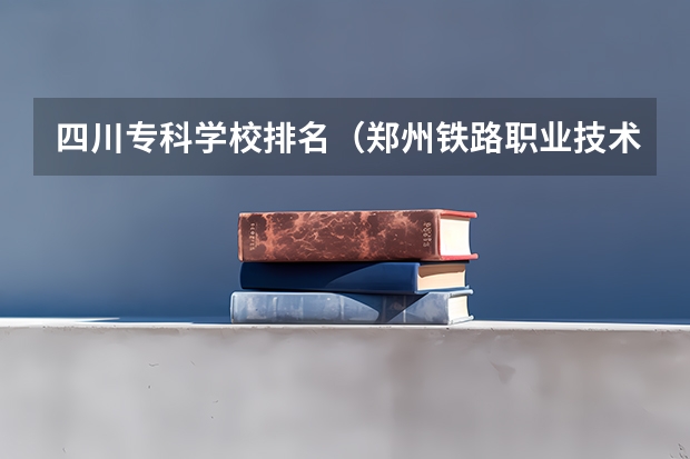 四川专科学校排名（郑州铁路职业技术学院全国排名）