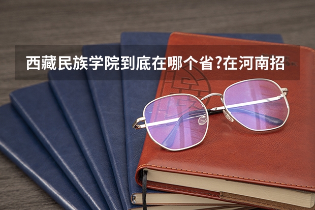 西藏民族学院到底在哪个省?在河南招生吗?如果招那录取分数线是多少?给我一个确切的答案,谢谢