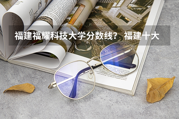 福建福耀科技大学分数线？ 福建十大最好的民办二本