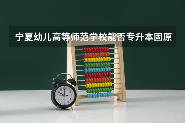 宁夏幼儿高等师范学校能否专升本固原师范 固原师范学院是几本