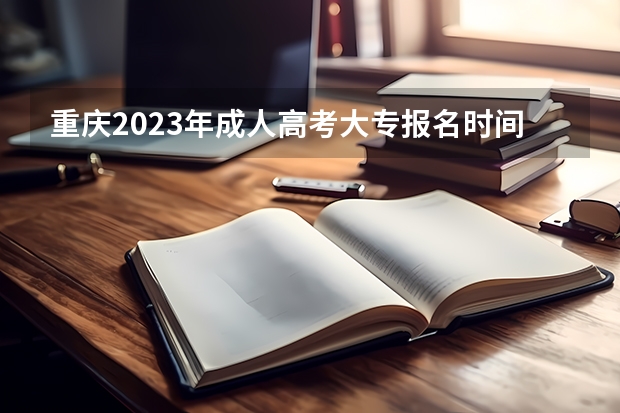 重庆2023年成人高考大专报名时间及报名条件？（重庆高考报名）