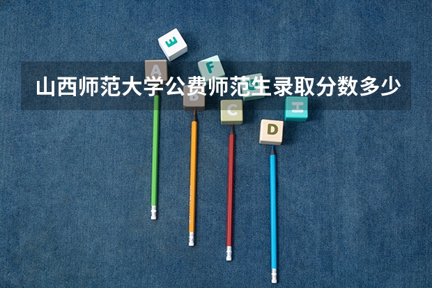 山西师范大学公费师范生录取分数多少？