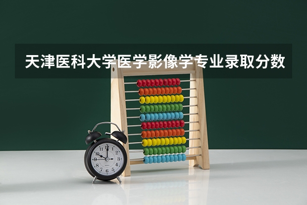 天津医科大学医学影像学专业录取分数线（天津医科大学考研分数线）