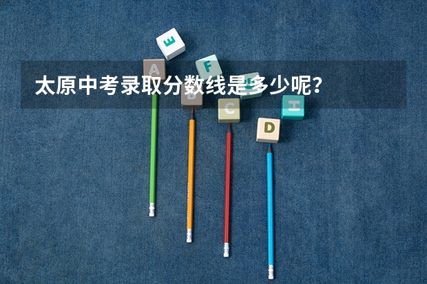 太原中考录取分数线是多少呢？