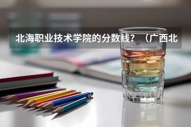 北海职业技术学院的分数线？（广西北海分数线）