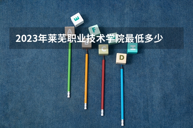 2023年莱芜职业技术学院最低多少分可以录取 山东往年分数参考