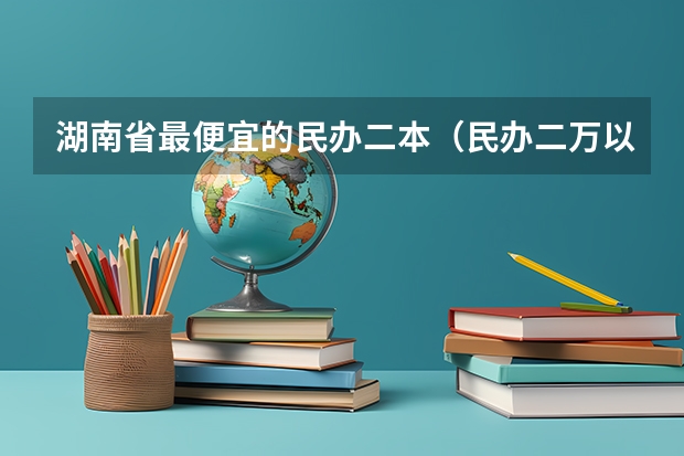 湖南省最便宜的民办二本（民办二万以内的二本院校）