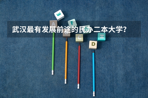 武汉最有发展前途的民办二本大学？ 武汉最好的民办大学